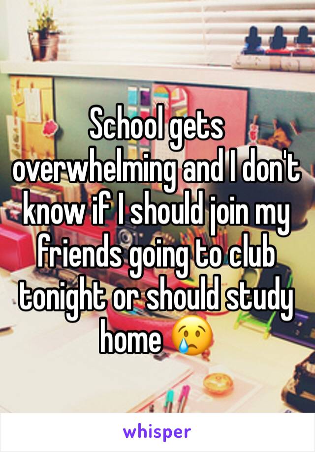 School gets overwhelming and I don't know if I should join my friends going to club tonight or should study home 😢