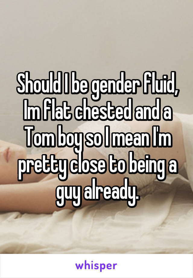 Should I be gender fluid, Im flat chested and a Tom boy so I mean I'm pretty close to being a guy already.