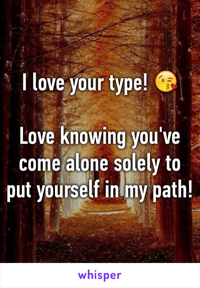 I love your type! 😘

Love knowing you've come alone solely to put yourself in my path!