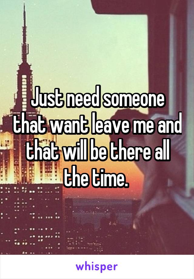 Just need someone that want leave me and that will be there all the time. 