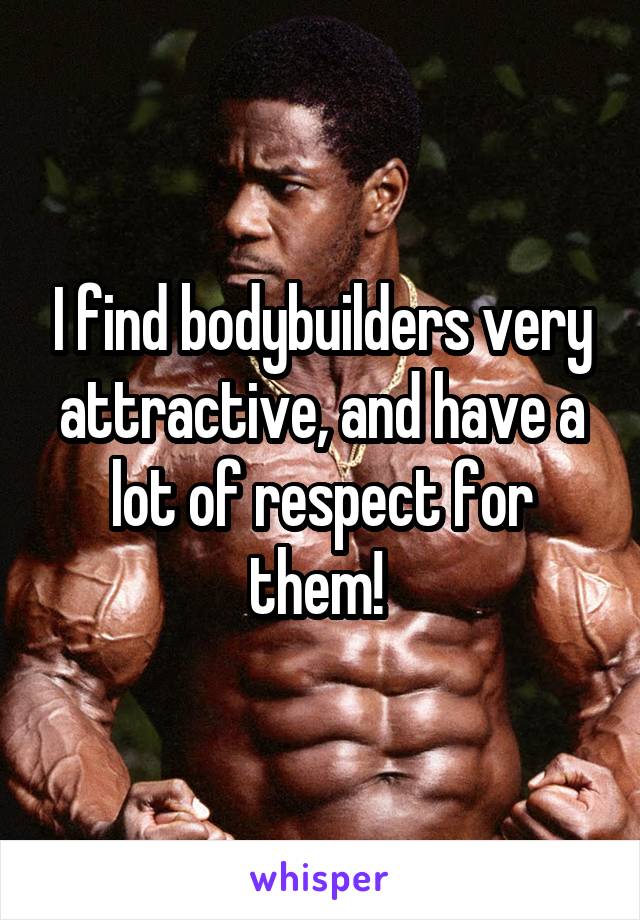 I find bodybuilders very attractive, and have a lot of respect for them! 