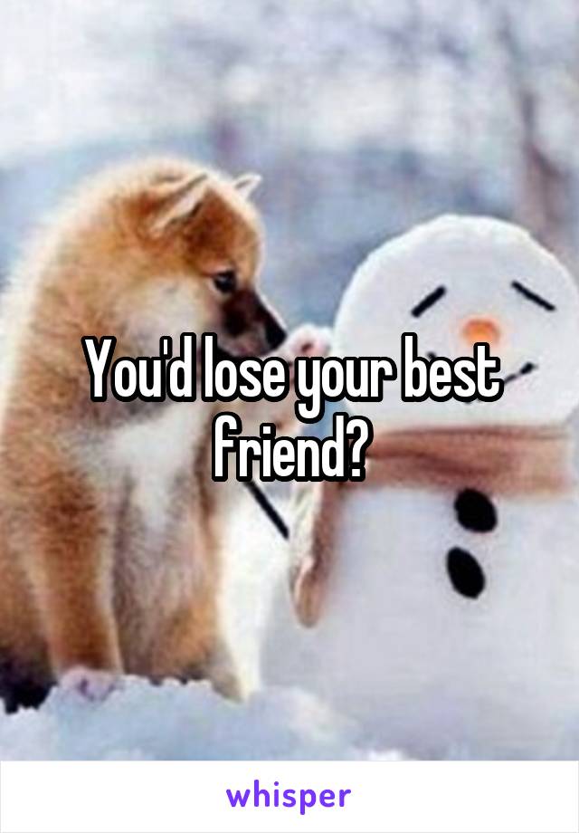 You'd lose your best friend?