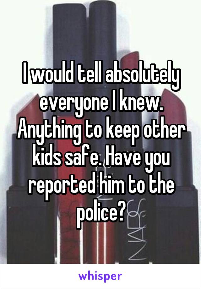 I would tell absolutely everyone I knew. Anything to keep other kids safe. Have you reported him to the police?
