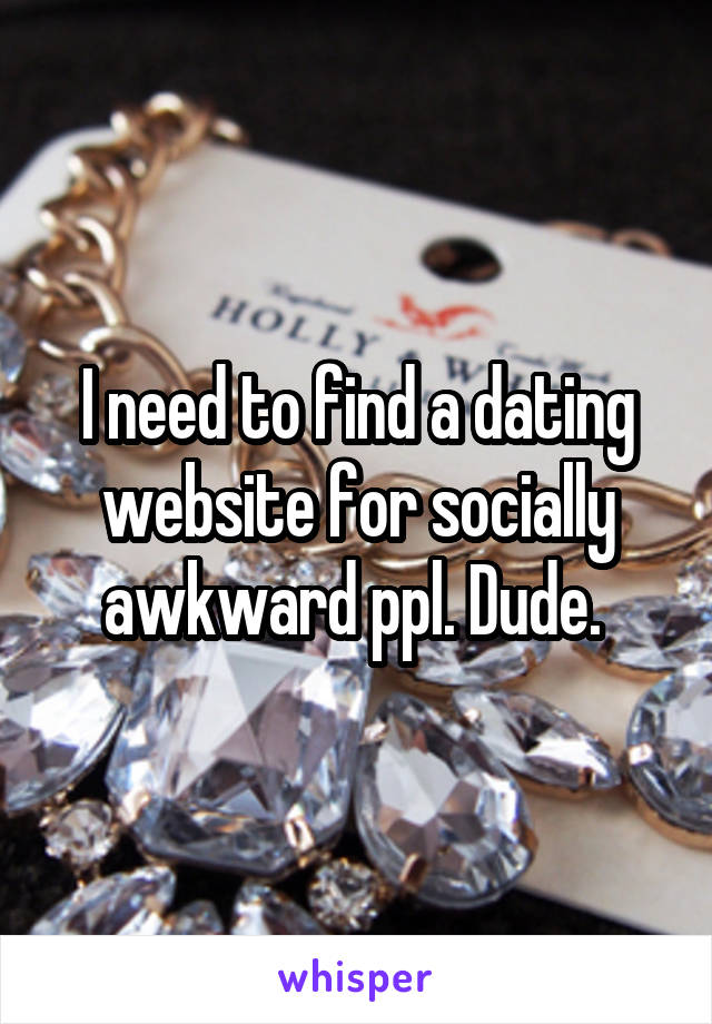 I need to find a dating website for socially awkward ppl. Dude. 