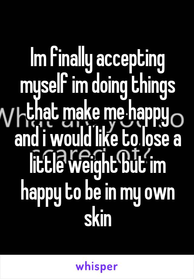 Im finally accepting myself im doing things that make me happy and i would like to lose a little weight but im happy to be in my own skin