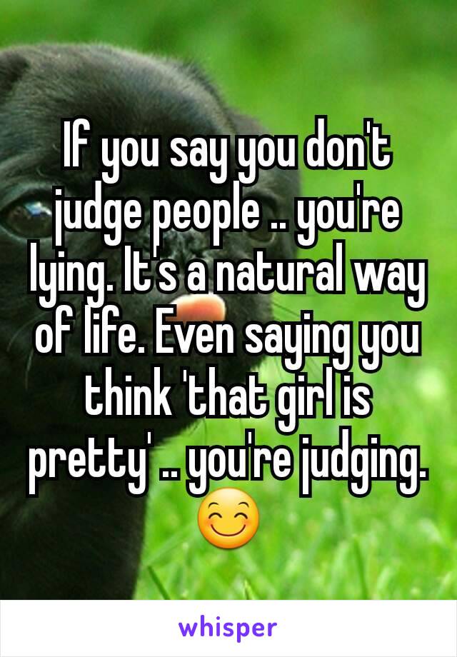 If you say you don't judge people .. you're lying. It's a natural way of life. Even saying you think 'that girl is pretty' .. you're judging.😊