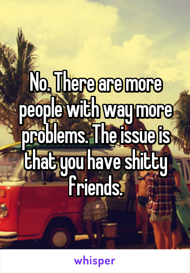 No. There are more people with way more problems. The issue is that you have shitty friends.