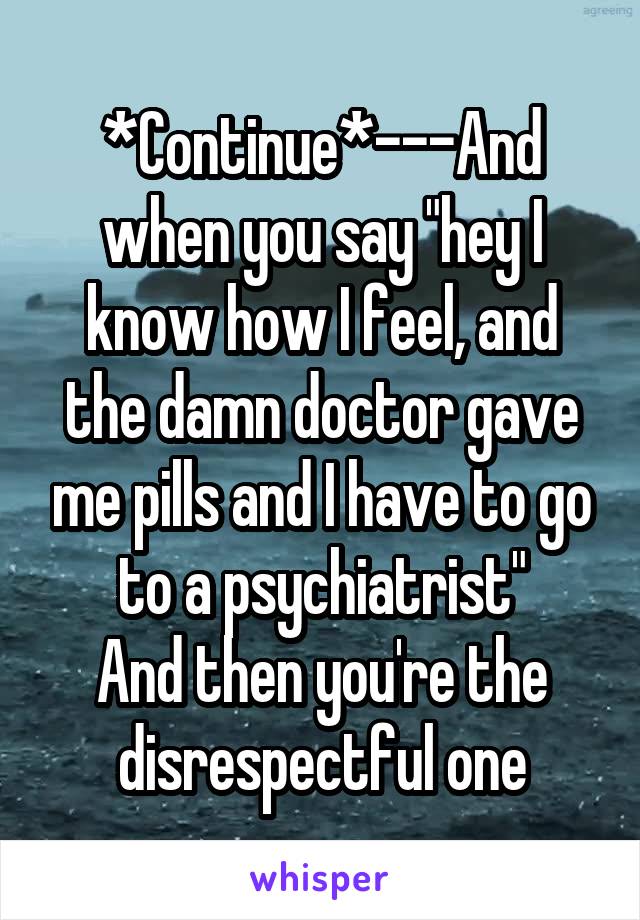 *Continue*---And when you say "hey I know how I feel, and the damn doctor gave me pills and I have to go to a psychiatrist"
And then you're the disrespectful one