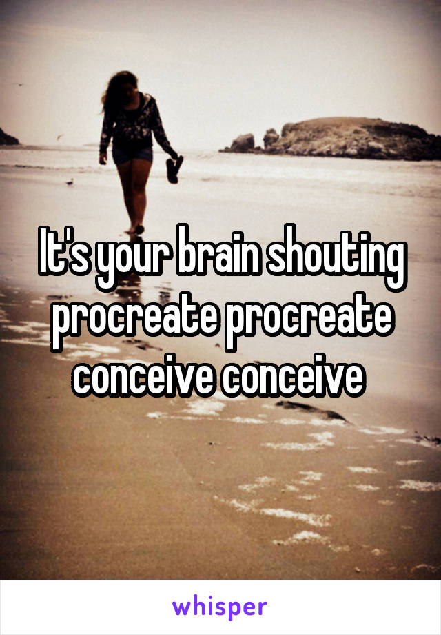 It's your brain shouting procreate procreate conceive conceive 
