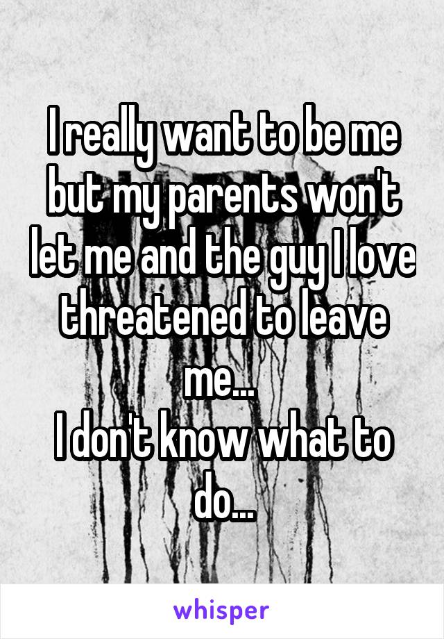 I really want to be me but my parents won't let me and the guy I love threatened to leave me... 
I don't know what to do...