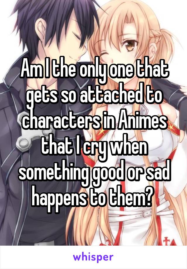 Am I the only one that gets so attached to characters in Animes that I cry when something good or sad happens to them? 