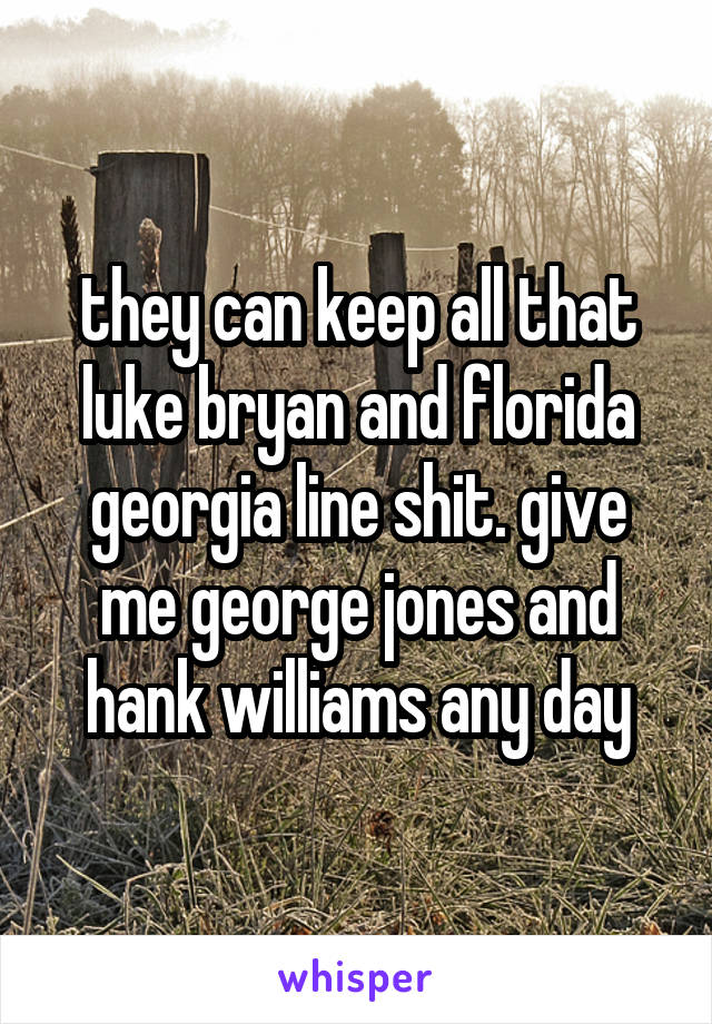 they can keep all that luke bryan and florida georgia line shit. give me george jones and hank williams any day