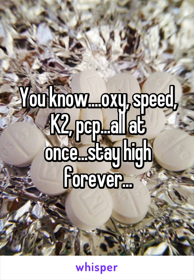 You know....oxy, speed, K2, pcp...all at once...stay high forever...
