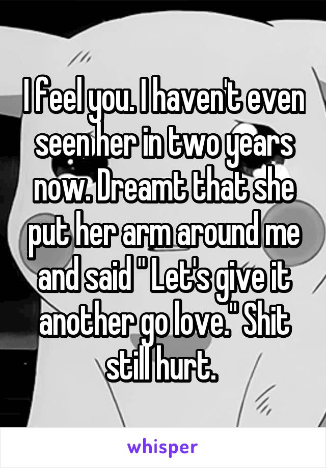 I feel you. I haven't even seen her in two years now. Dreamt that she put her arm around me and said " Let's give it another go love." Shit still hurt. 