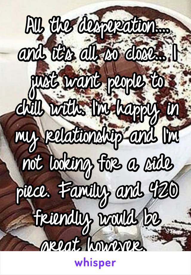All the desperation.... and it's all so close... I just want people to chill with. I'm happy in my relationship and I'm not looking for a side piece. Family and 420 friendly would be great however. 