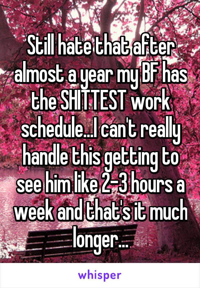 Still hate that after almost a year my BF has the SHITTEST work schedule...I can't really handle this getting to see him like 2-3 hours a week and that's it much longer...