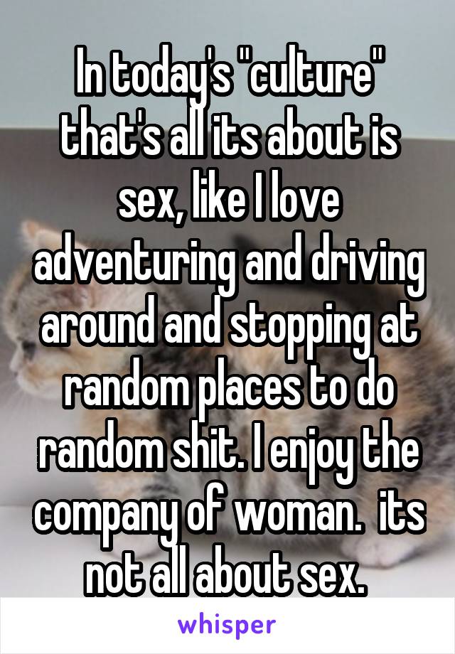 In today's "culture" that's all its about is sex, like I love adventuring and driving around and stopping at random places to do random shit. I enjoy the company of woman.  its not all about sex. 