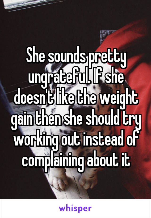 She sounds pretty ungrateful. If she doesn't like the weight gain then she should try working out instead of complaining about it