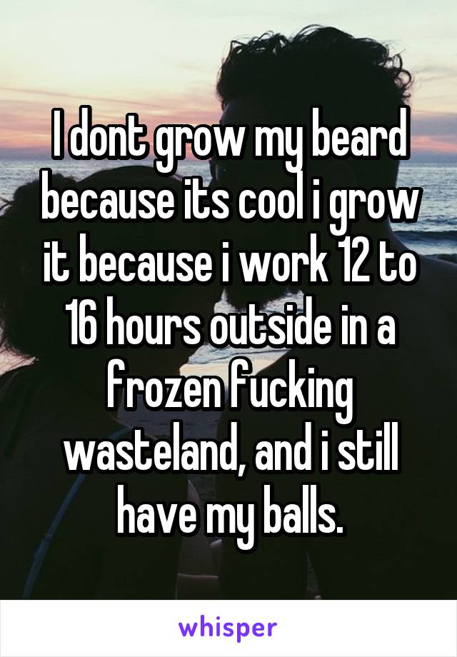 I dont grow my beard because its cool i grow it because i work 12 to 16 hours outside in a frozen fucking wasteland, and i still have my balls.