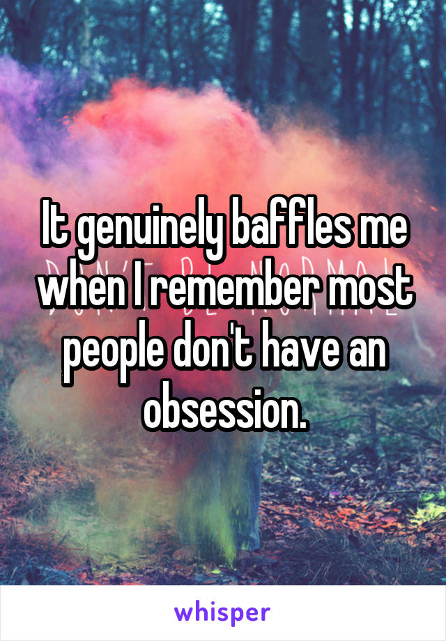 It genuinely baffles me when I remember most people don't have an obsession.