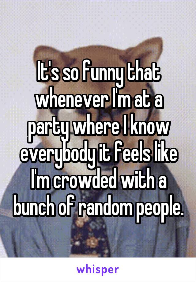 It's so funny that whenever I'm at a party where I know everybody it feels like I'm crowded with a bunch of random people.