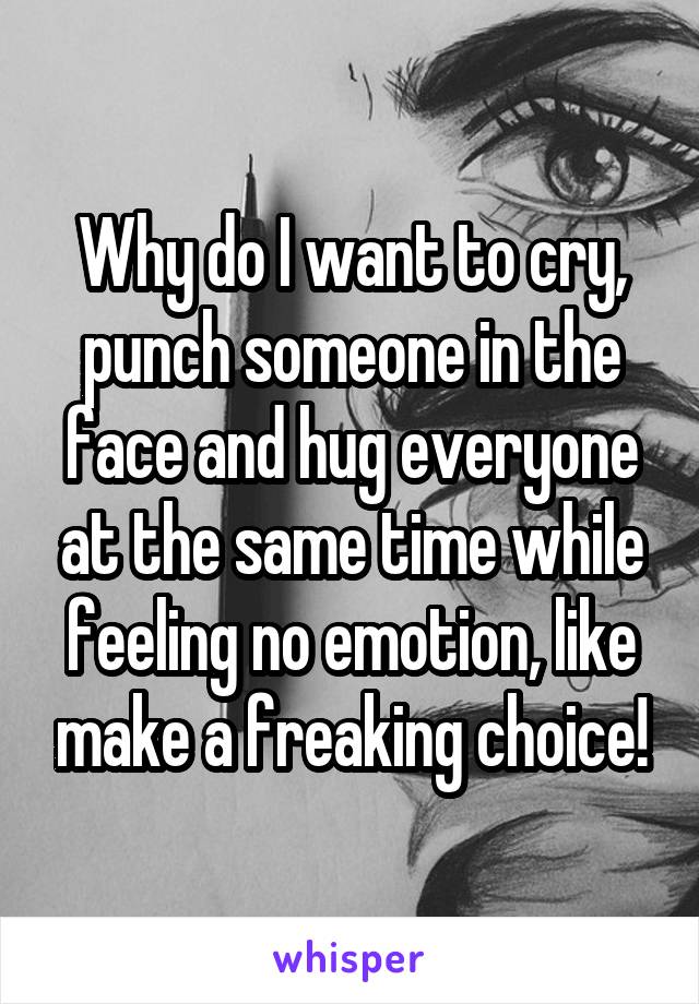 Why do I want to cry, punch someone in the face and hug everyone at the same time while feeling no emotion, like make a freaking choice!