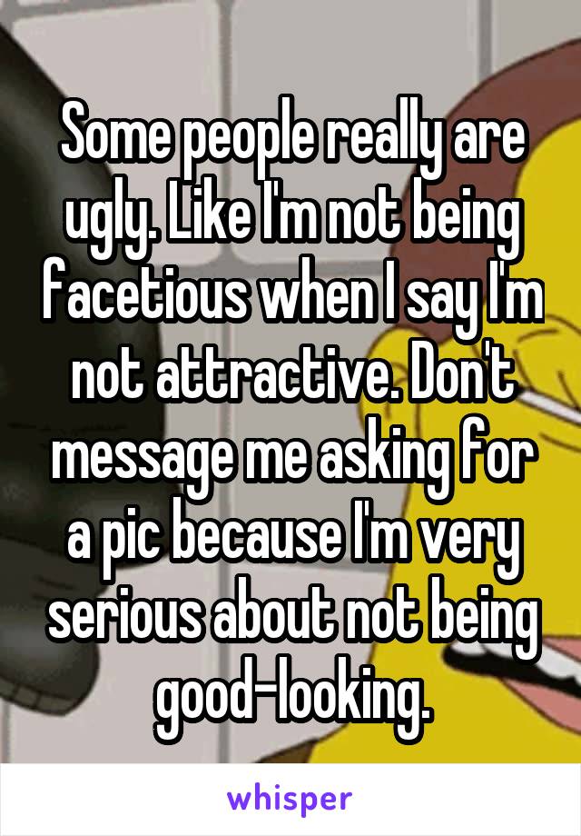 Some people really are ugly. Like I'm not being facetious when I say I'm not attractive. Don't message me asking for a pic because I'm very serious about not being good-looking.