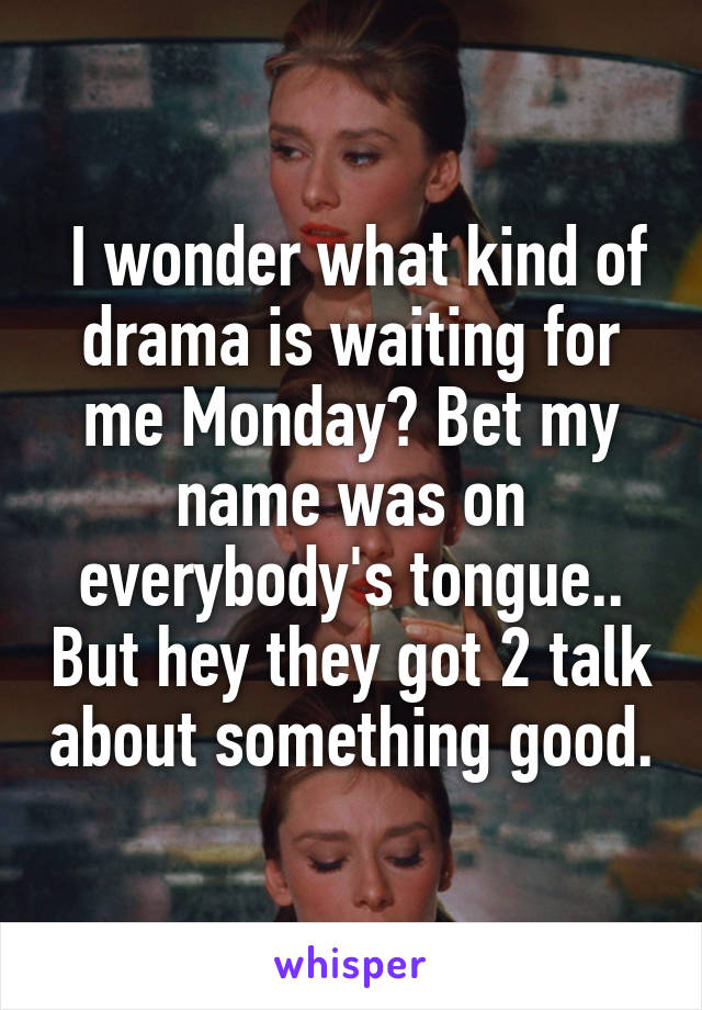  I wonder what kind of drama is waiting for me Monday? Bet my name was on everybody's tongue.. But hey they got 2 talk about something good.