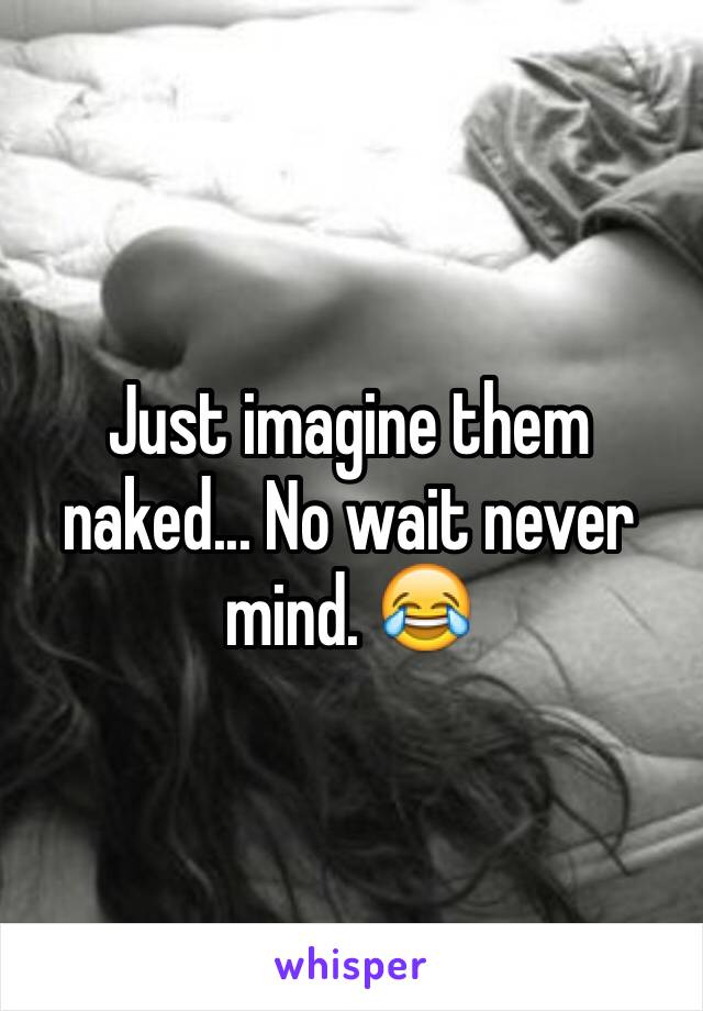 Just imagine them naked... No wait never mind. 😂