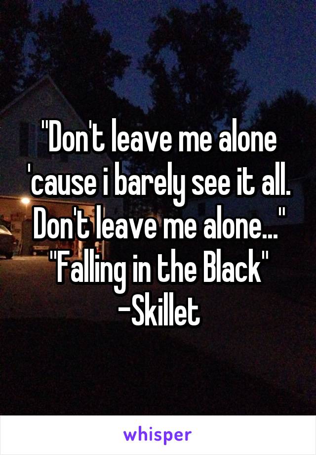 "Don't leave me alone 'cause i barely see it all. Don't leave me alone..."
"Falling in the Black" -Skillet