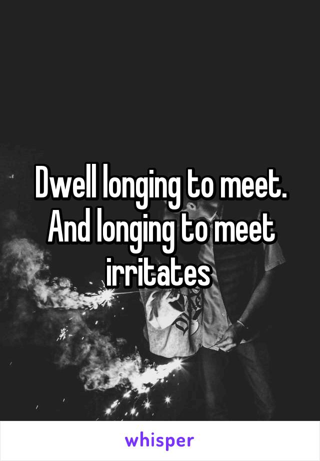 Dwell longing to meet. And longing to meet irritates 