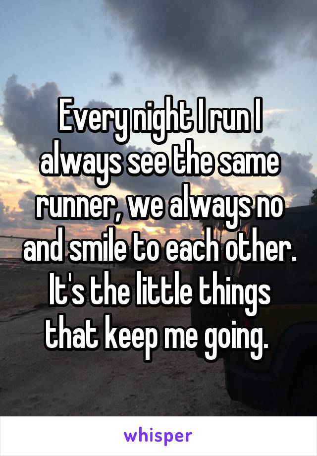 Every night I run I always see the same runner, we always no and smile to each other. It's the little things that keep me going. 