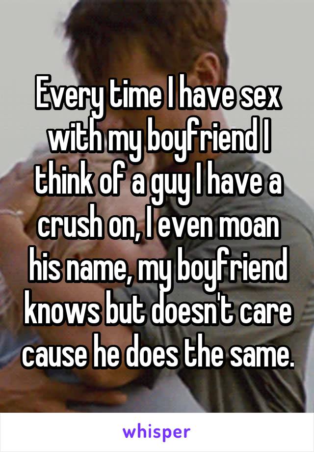 Every time I have sex with my boyfriend I think of a guy I have a crush on, I even moan his name, my boyfriend knows but doesn't care cause he does the same.