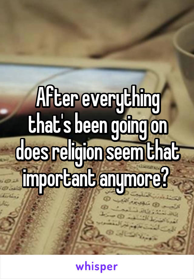 After everything that's been going on does religion seem that important anymore? 