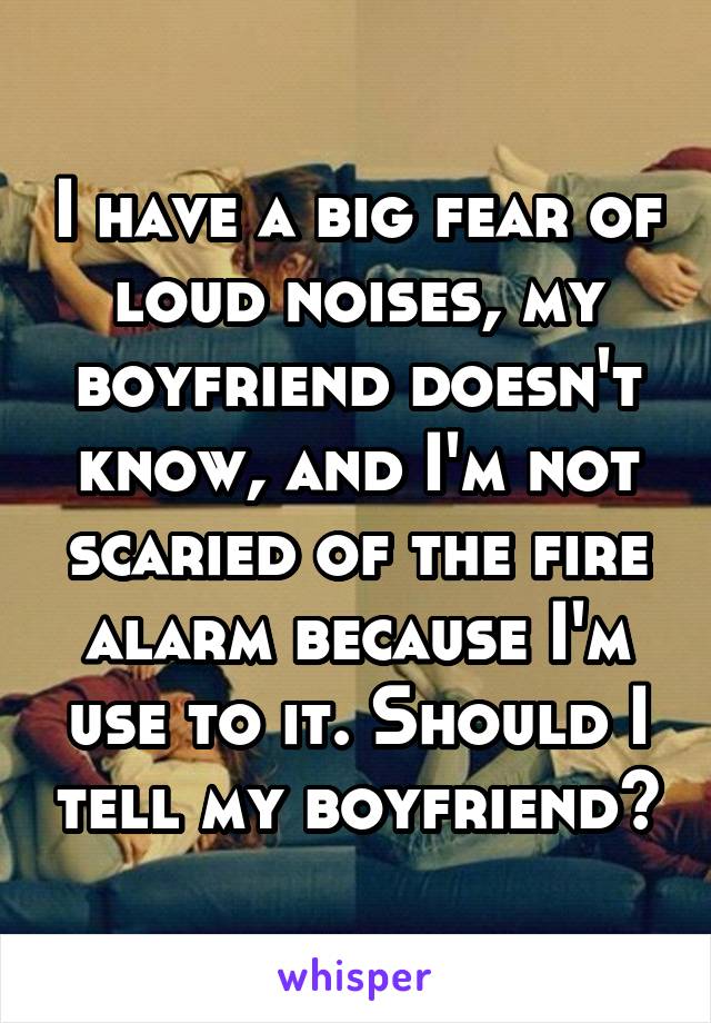 I have a big fear of loud noises, my boyfriend doesn't know, and I'm not scaried of the fire alarm because I'm use to it. Should I tell my boyfriend?