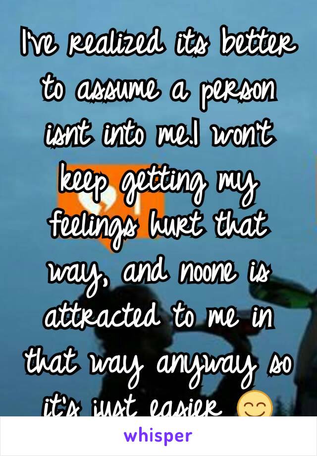 I've realized its better to assume a person isnt into me.I won't keep getting my feelings hurt that way, and noone is attracted to me in that way anyway so it's just easier 😊