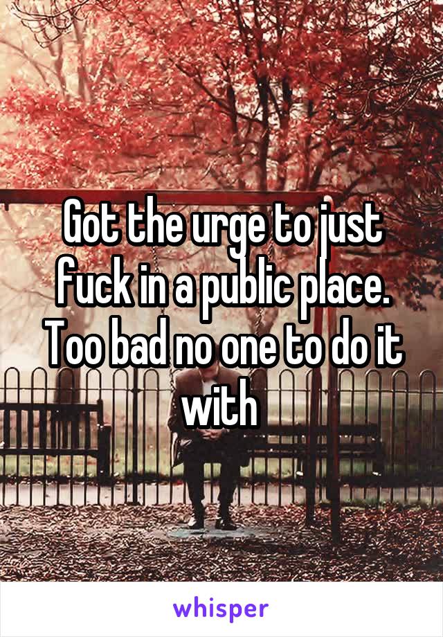 Got the urge to just fuck in a public place. Too bad no one to do it with 
