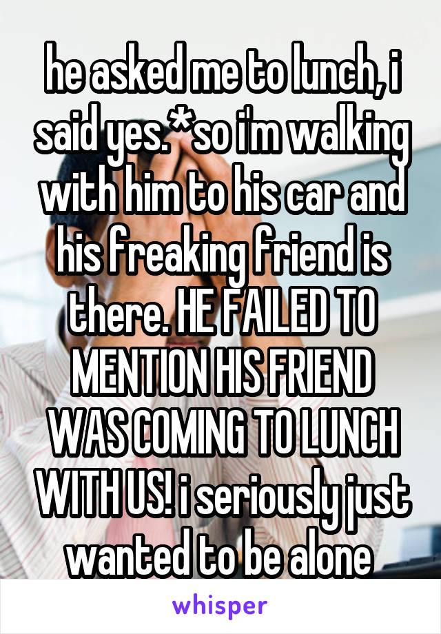 he asked me to lunch, i said yes.*so i'm walking with him to his car and his freaking friend is there. HE FAILED TO MENTION HIS FRIEND WAS COMING TO LUNCH WITH US! i seriously just wanted to be alone 