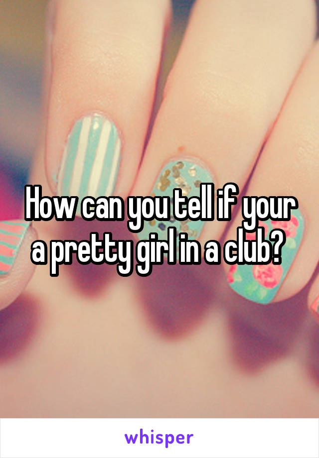 How can you tell if your a pretty girl in a club? 