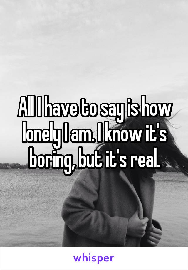 All I have to say is how lonely I am. I know it's boring, but it's real.