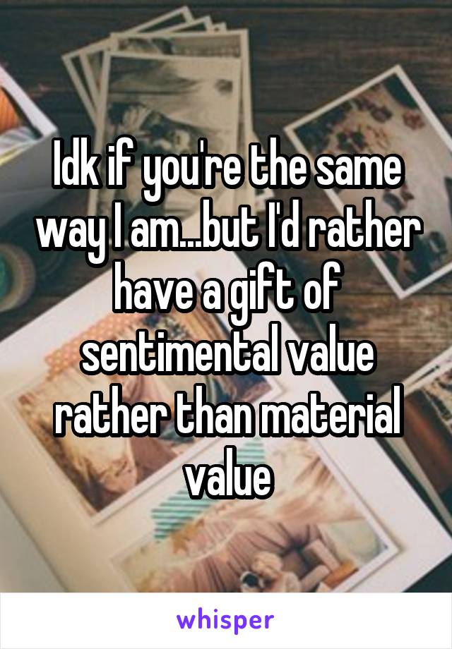 Idk if you're the same way I am...but I'd rather have a gift of sentimental value rather than material value