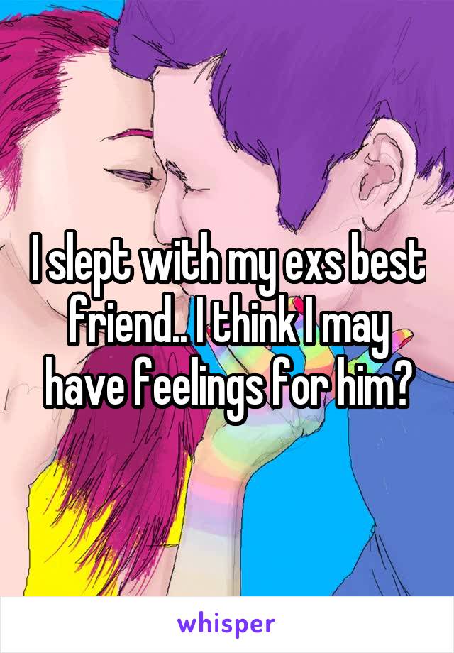 I slept with my exs best friend.. I think I may have feelings for him?