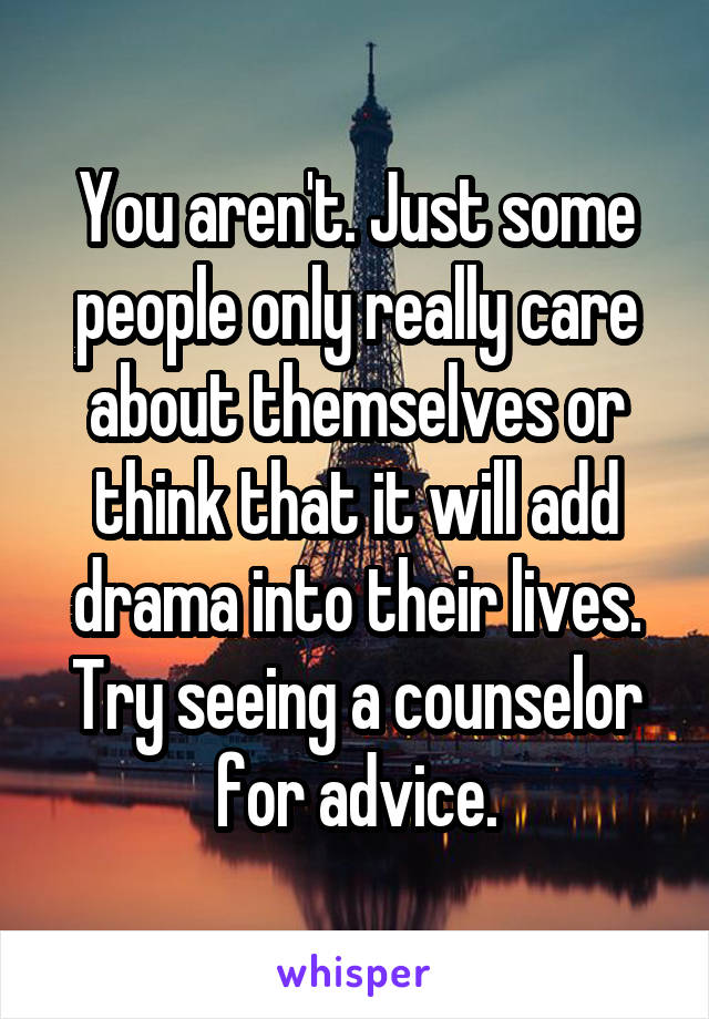 You aren't. Just some people only really care about themselves or think that it will add drama into their lives. Try seeing a counselor for advice.