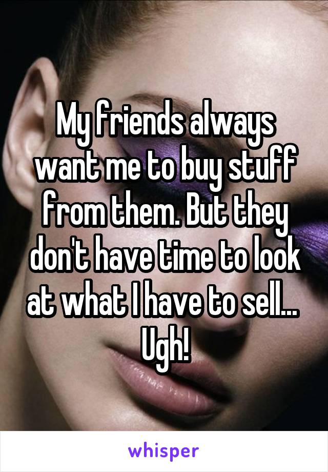 My friends always want me to buy stuff from them. But they don't have time to look at what I have to sell... 
Ugh!