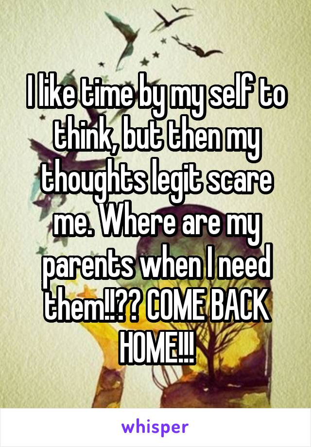 I like time by my self to think, but then my thoughts legit scare me. Where are my parents when I need them!!?? COME BACK HOME!!!