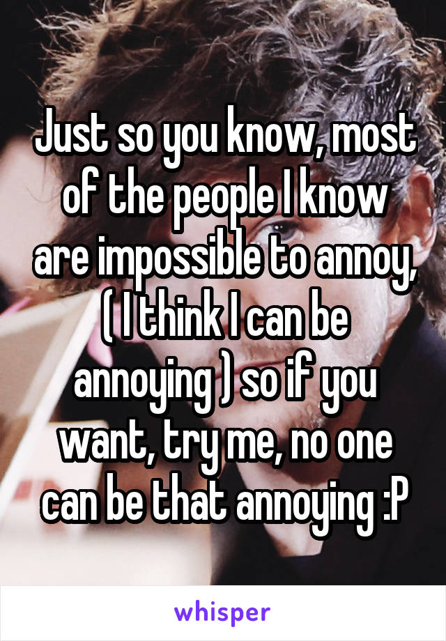 Just so you know, most of the people I know are impossible to annoy, ( I think I can be annoying ) so if you want, try me, no one can be that annoying :P