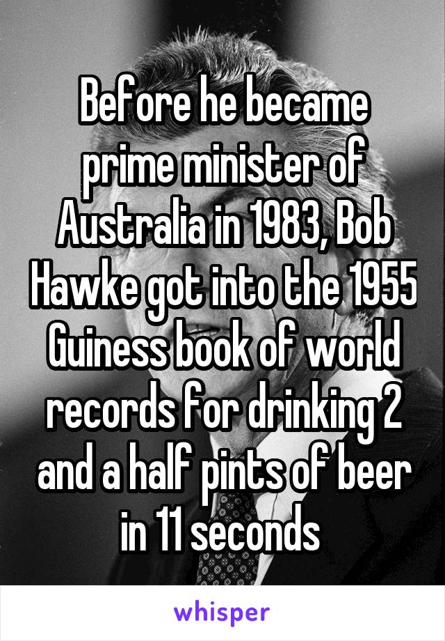Before he became prime minister of Australia in 1983, Bob Hawke got into the 1955 Guiness book of world records for drinking 2 and a half pints of beer in 11 seconds 