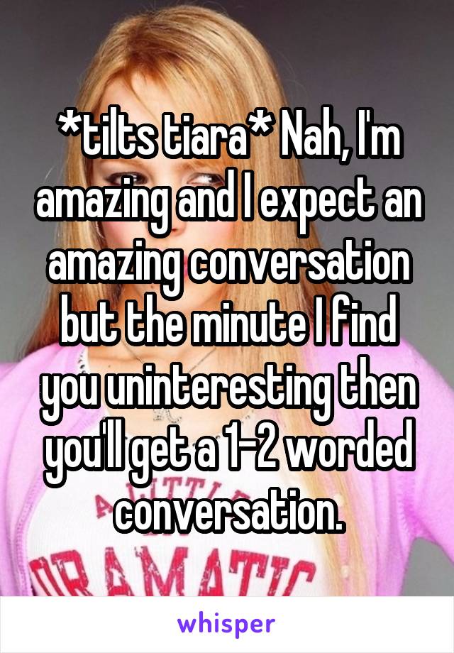 *tilts tiara* Nah, I'm amazing and I expect an amazing conversation but the minute I find you uninteresting then you'll get a 1-2 worded conversation.