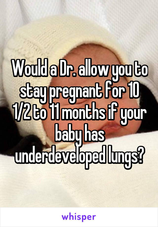Would a Dr. allow you to stay pregnant for 10 1/2 to 11 months if your baby has underdeveloped lungs?