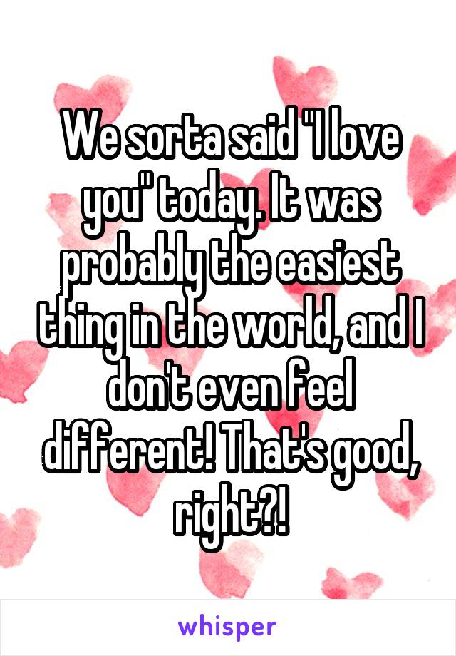 We sorta said "I love you" today. It was probably the easiest thing in the world, and I don't even feel different! That's good, right?!